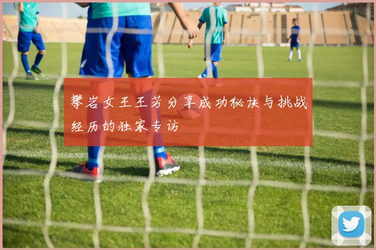 攀岩女王王芳分享成功秘诀与挑战经历的独家专访