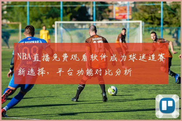 NBA直播免费观看软件成为球迷追赛新选择，平台功能对比分析