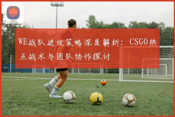 WE战队进攻策略深度解析：CSGO热点战术与团队协作探讨