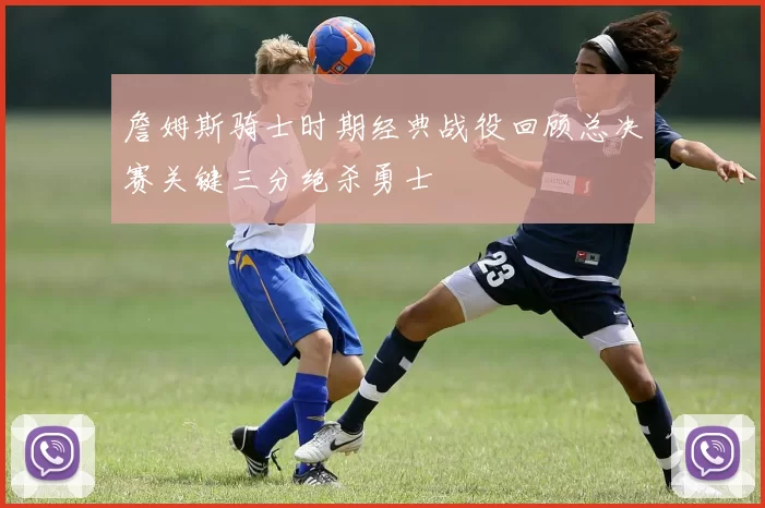 詹姆斯骑士时期经典战役回顾总决赛关键三分绝杀勇士