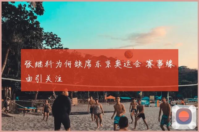 张继科为何缺席东京奥运会 赛事缘由引关注