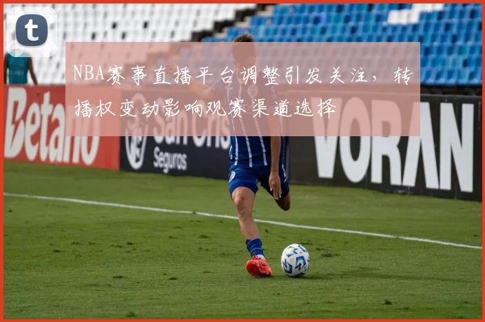 NBA赛事直播平台调整引发关注,转播权变动影响观赛渠道选择
