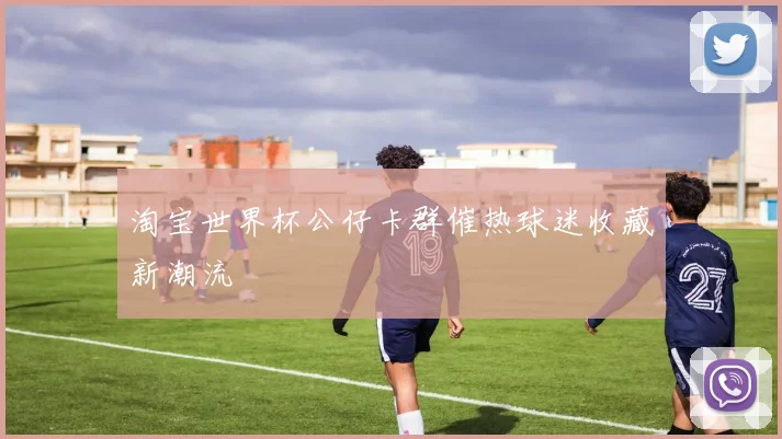 淘宝世界杯公仔卡群催热球迷收藏新潮流