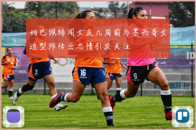 姆巴佩绯闻女友几周前与墨西哥女造型师传出恋情引发关注