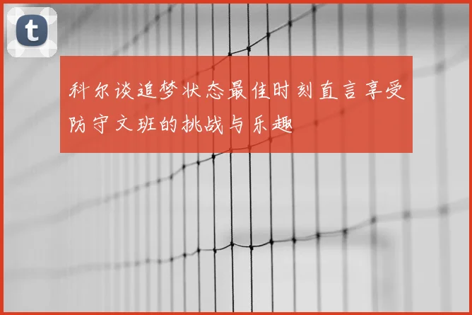科尔谈追梦状态最佳时刻直言享受防守文班的挑战与乐趣