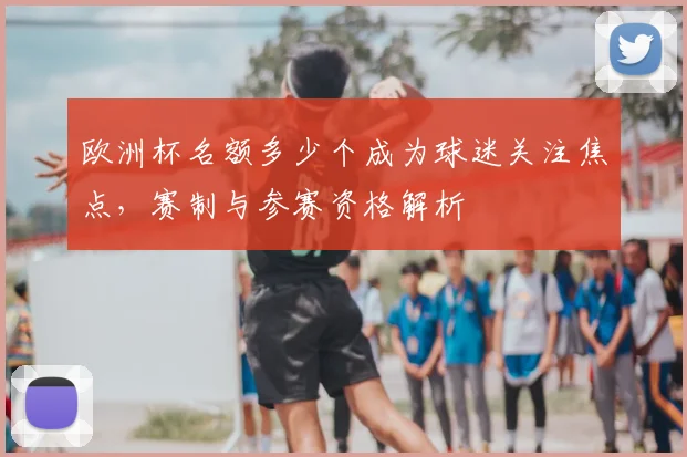 欧洲杯名额多少个成为球迷关注焦点,赛制与参赛资格解析