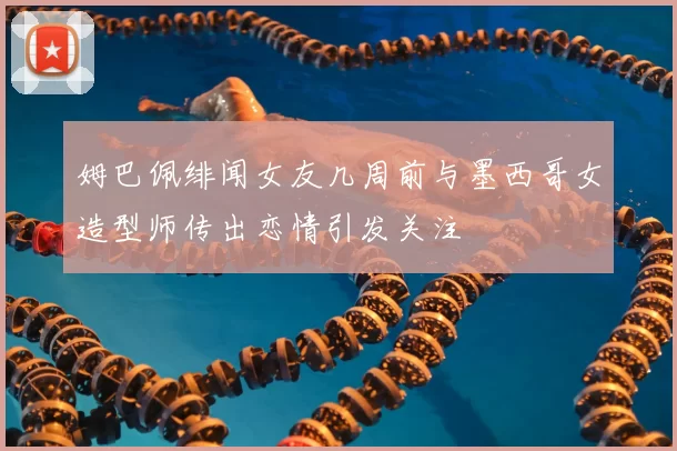 姆巴佩绯闻女友几周前与墨西哥女造型师传出恋情引发关注