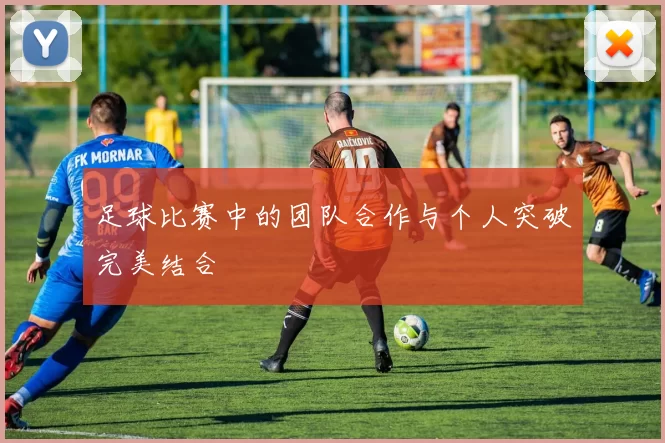 足球比赛中的团队合作与个人突破完美结合