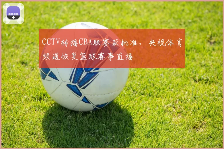CCTV转播CBA联赛获批准,央视体育频道恢复篮球赛事直播