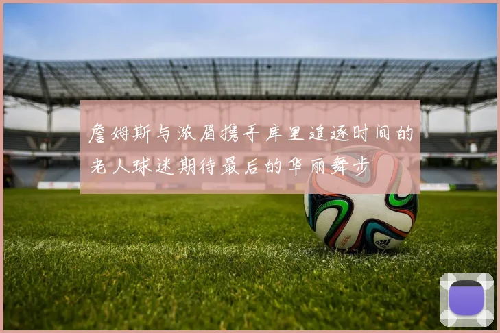 詹姆斯与浓眉携手库里追逐时间的老人球迷期待最后的华丽舞步