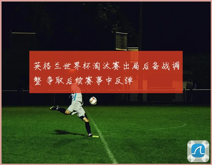 英格兰世界杯淘汰赛出局后备战调整 争取后续赛事中反弹