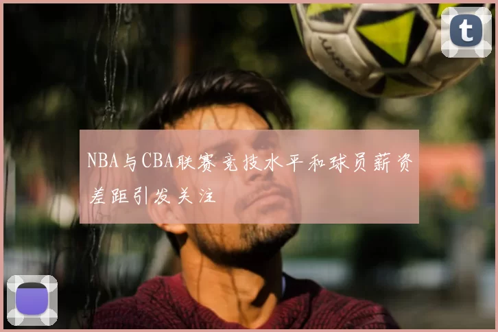 NBA与CBA联赛竞技水平和球员薪资差距引发关注