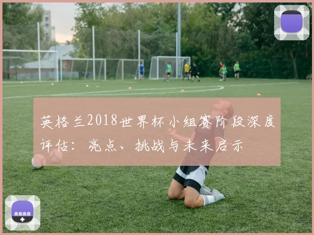 英格兰2018世界杯小组赛阶段深度评估:亮点、挑战与未来启示