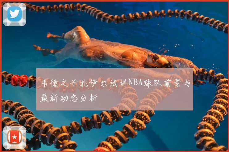韦德之子扎伊尔试训NBA球队前景与最新动态分析