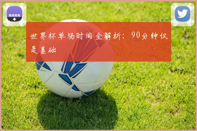 世界杯单场时间全解析：90分钟仅是基础