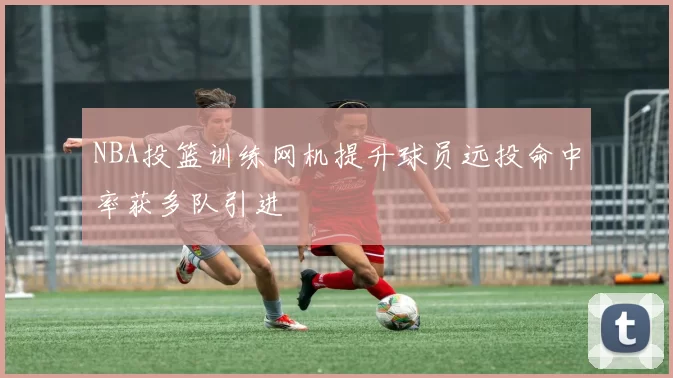 NBA投篮训练网机提升球员远投命中率获多队引进