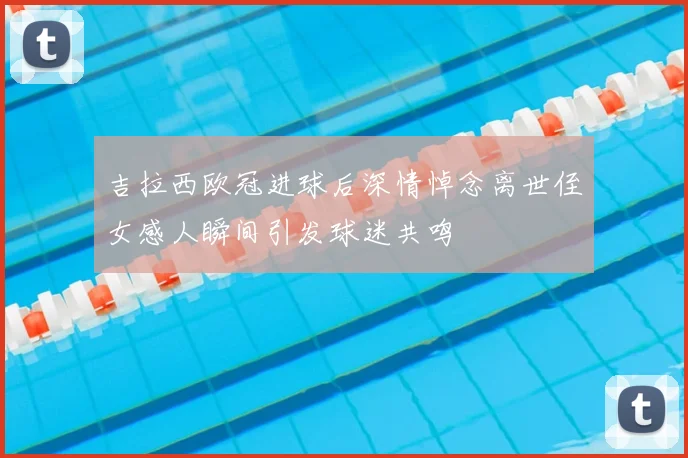 吉拉西欧冠进球后深情悼念离世侄女感人瞬间引发球迷共鸣