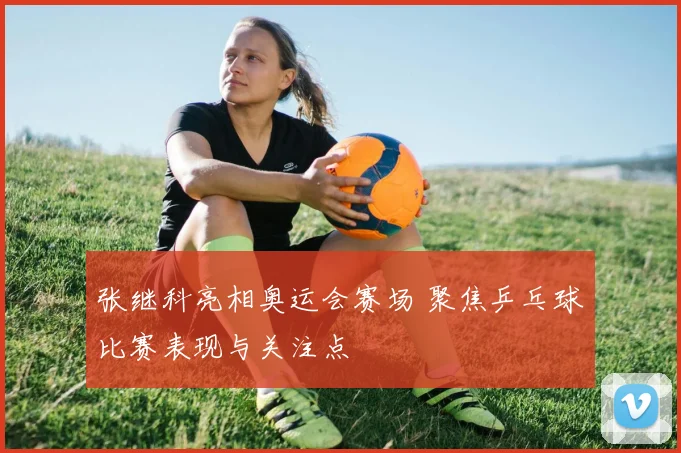 张继科亮相奥运会赛场 聚焦乒乓球比赛表现与关注点