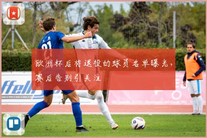 欧洲杯后将退役的球员名单曝光，赛后告别引关注