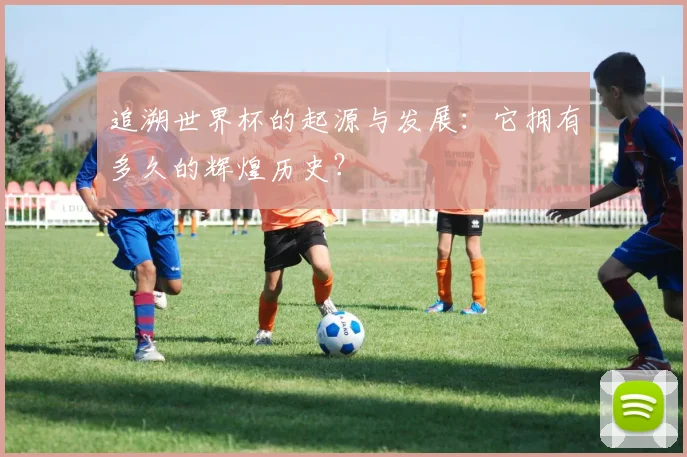 追溯世界杯的起源与发展:它拥有多久的辉煌历史?