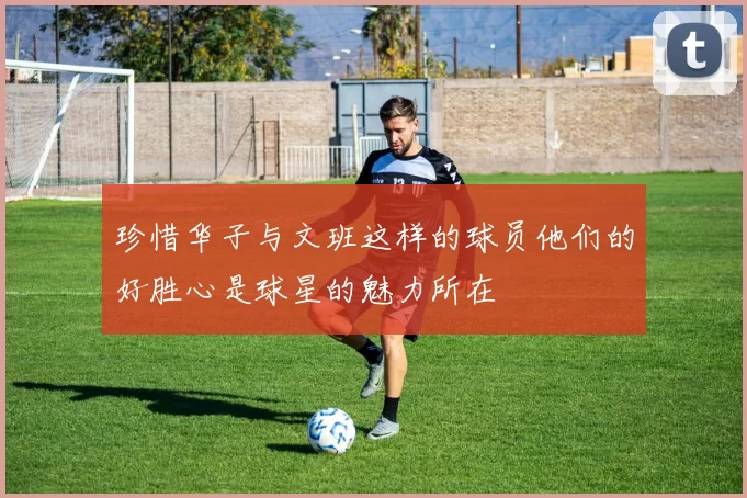 珍惜华子与文班这样的球员他们的好胜心是球星的魅力所在
