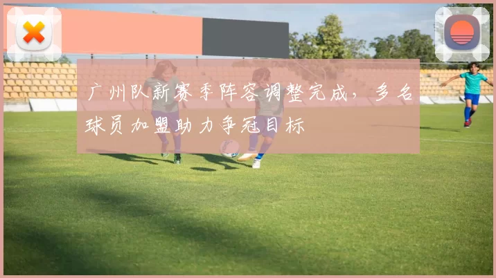 广州队新赛季阵容调整完成，多名球员加盟助力争冠目标