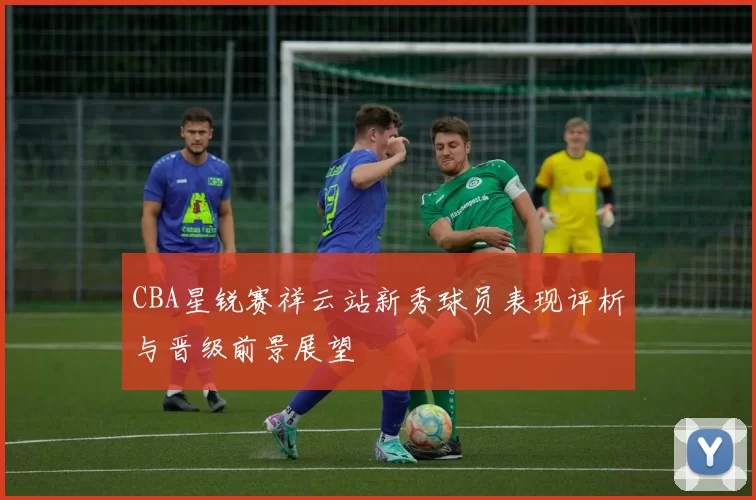 CBA星锐赛祥云站新秀球员表现评析与晋级前景展望