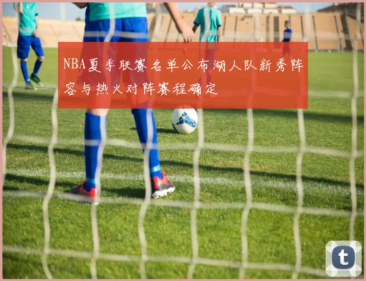 NBA夏季联赛名单公布湖人队新秀阵容与热火对阵赛程确定