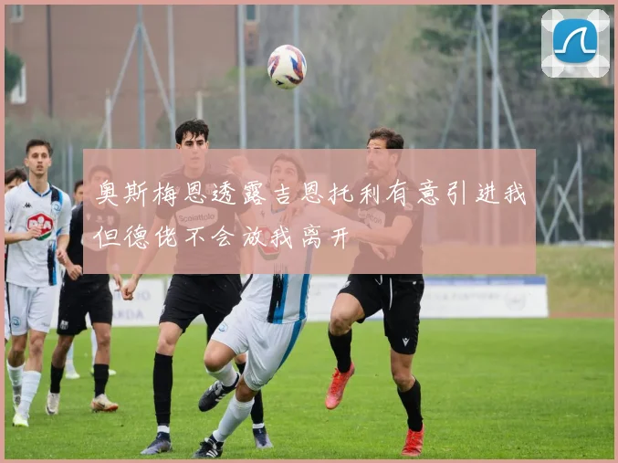 奥斯梅恩透露吉恩托利有意引进我但德佬不会放我离开