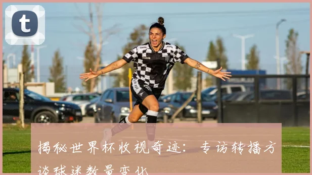 揭秘世界杯收视奇迹:专访转播方谈球迷数量变化