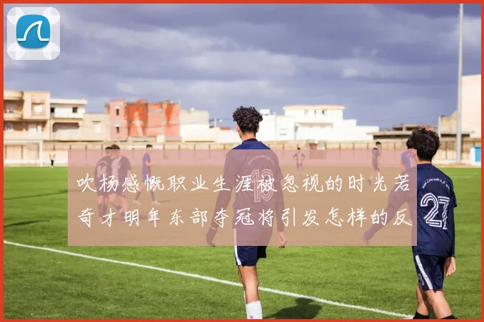 吹杨感慨职业生涯被忽视的时光若奇才明年东部夺冠将引发怎样的反响