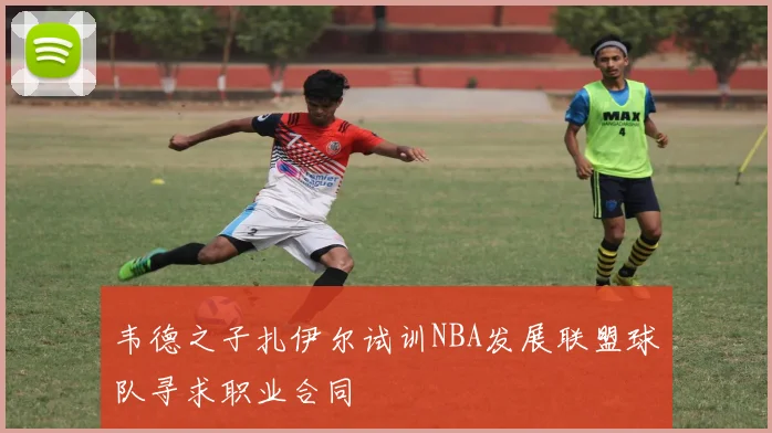 韦德之子扎伊尔试训NBA发展联盟球队寻求职业合同