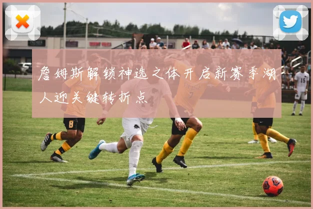 詹姆斯解锁神选之体开启新赛季湖人迎关键转折点