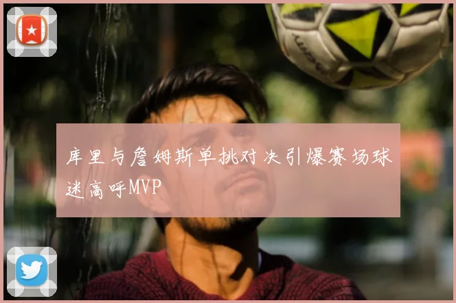 库里与詹姆斯单挑对决引爆赛场球迷高呼MVP