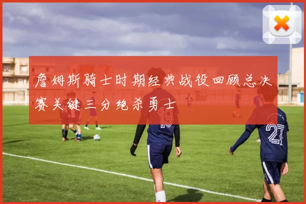 詹姆斯骑士时期经典战役回顾总决赛关键三分绝杀勇士