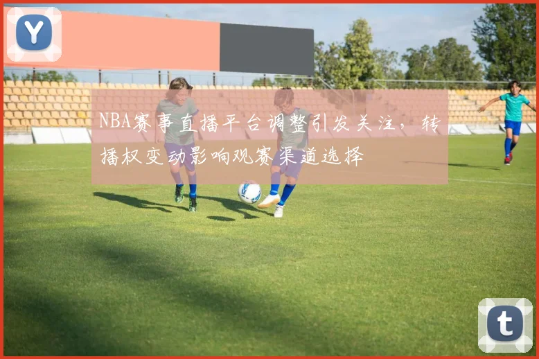 NBA赛事直播平台调整引发关注,转播权变动影响观赛渠道选择