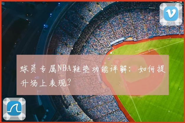 球员专属NBA鞋垫功能详解：如何提升场上表现？