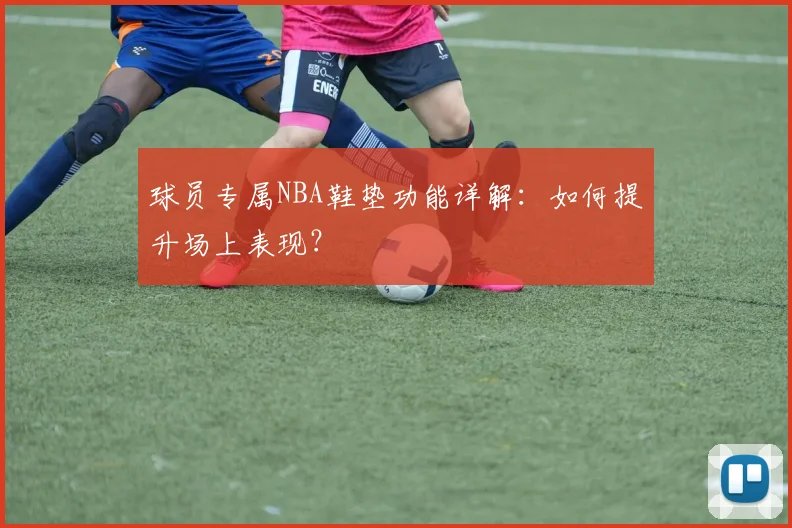 球员专属NBA鞋垫功能详解：如何提升场上表现？
