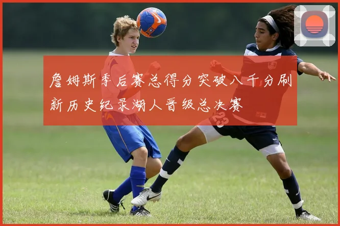 詹姆斯季后赛总得分突破八千分刷新历史纪录湖人晋级总决赛