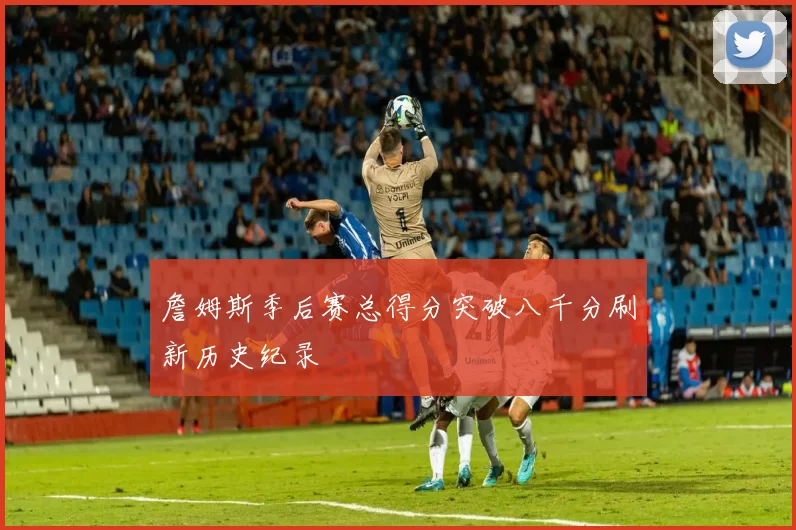 詹姆斯季后赛总得分突破八千分刷新历史纪录