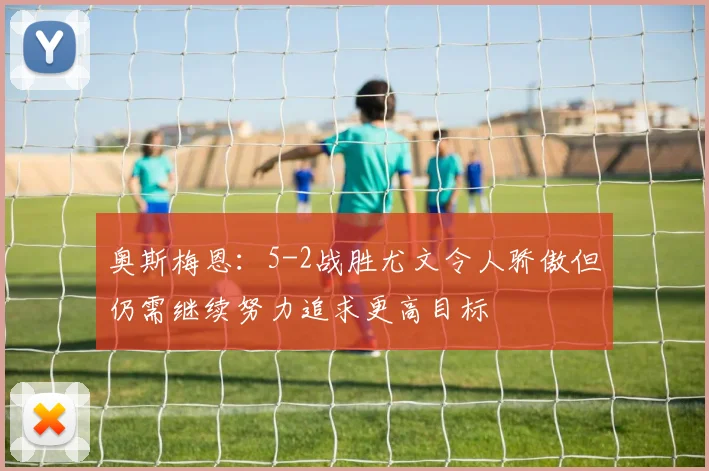 奥斯梅恩：5-2战胜尤文令人骄傲但仍需继续努力追求更高目标