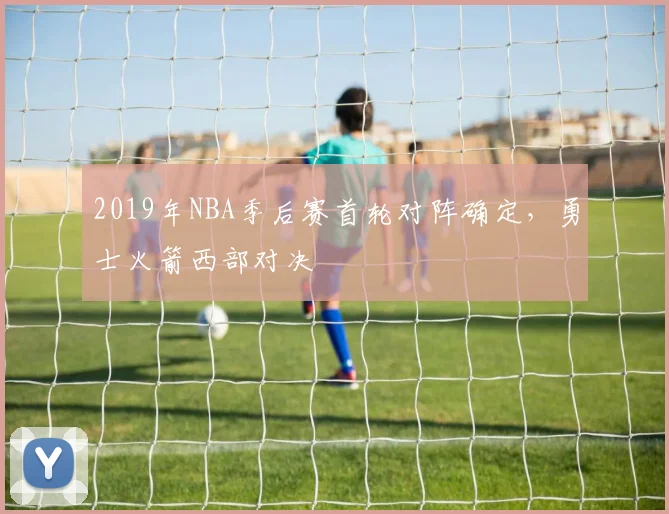 2019年NBA季后赛首轮对阵确定，勇士火箭西部对决