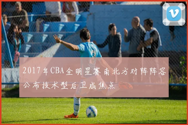 2017年CBA全明星赛南北方对阵阵容公布技术型后卫成焦点