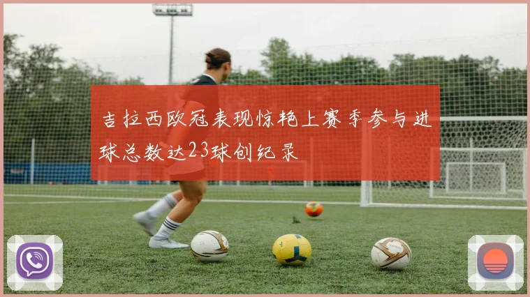 吉拉西欧冠表现惊艳上赛季参与进球总数达23球创纪录