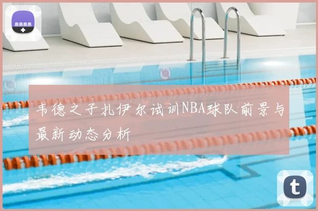 韦德之子扎伊尔试训NBA球队前景与最新动态分析
