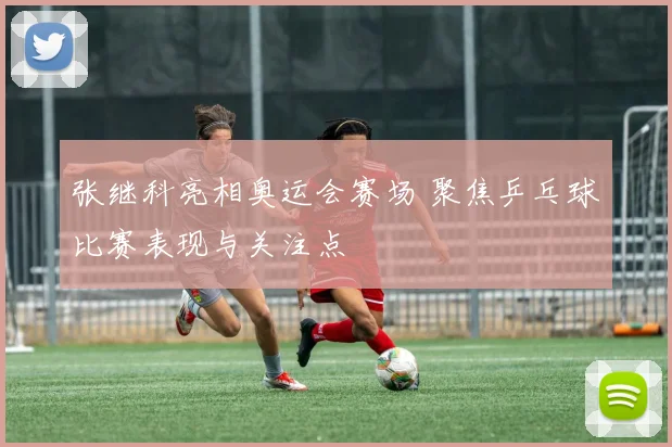 张继科亮相奥运会赛场 聚焦乒乓球比赛表现与关注点
