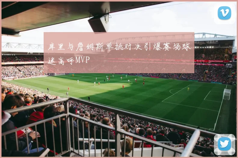 库里与詹姆斯单挑对决引爆赛场球迷高呼MVP