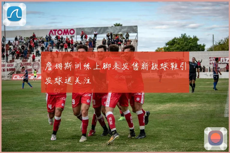 詹姆斯训练上脚未发售新款球鞋引发球迷关注