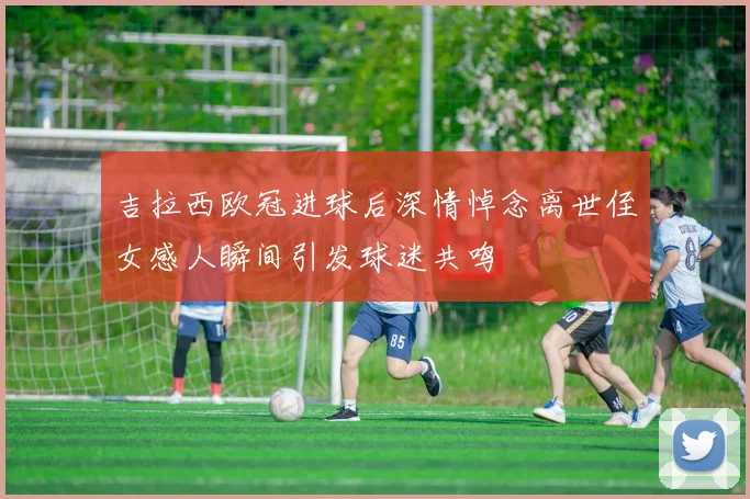 吉拉西欧冠进球后深情悼念离世侄女感人瞬间引发球迷共鸣
