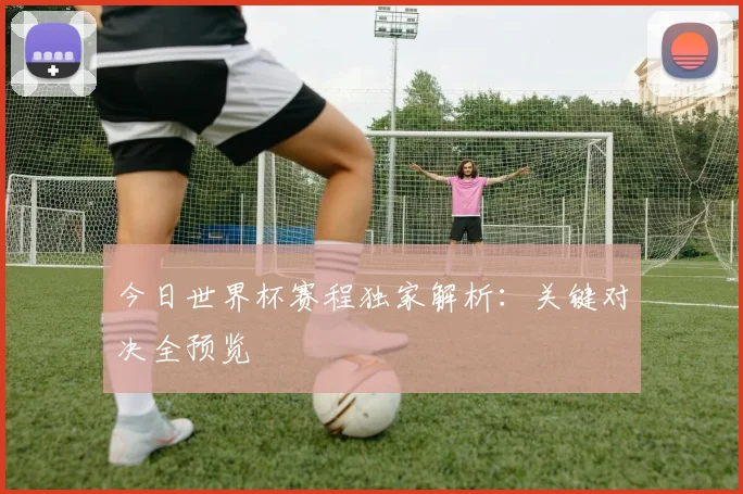 今日世界杯赛程独家解析:关键对决全预览